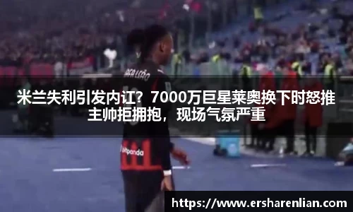 米兰失利引发内讧？7000万巨星莱奥换下时怒推主帅拒拥抱，现场气氛严重